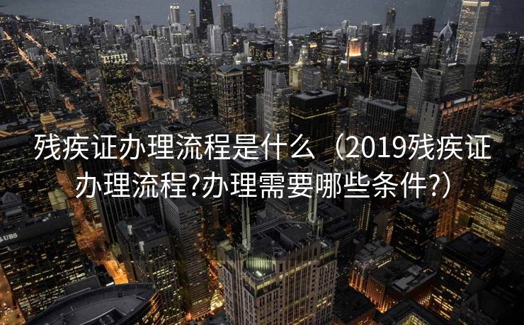 残疾证办理流程是什么（2019残疾证办理流程?办理需要哪些条件?）