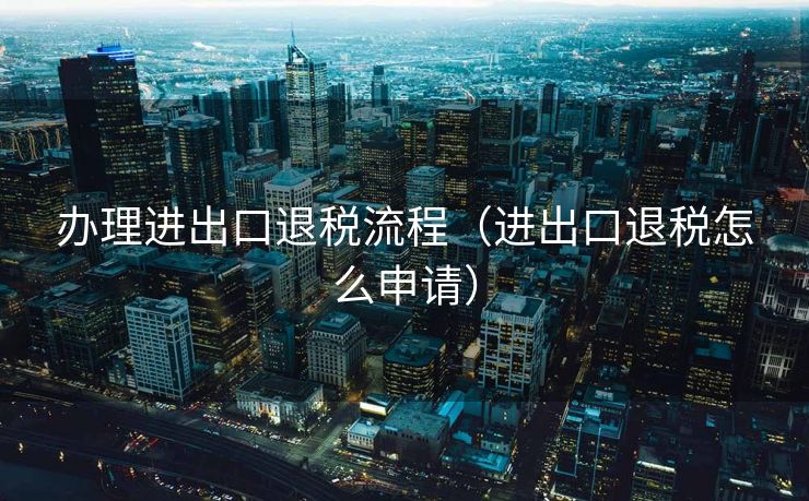 办理进出口退税流程（进出口退税怎么申请）