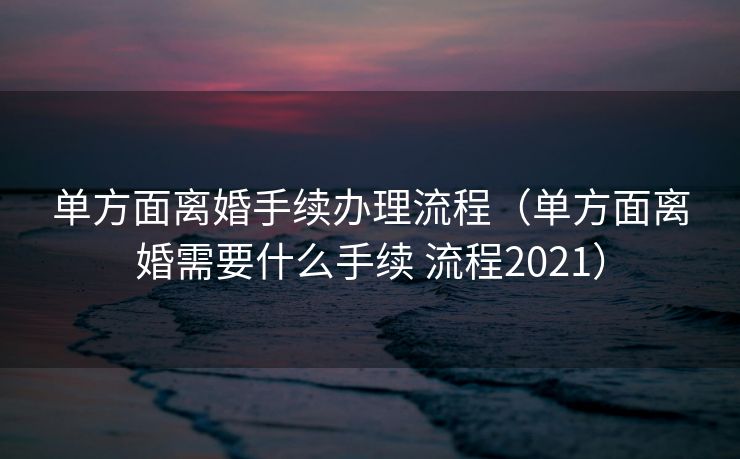 单方面离婚手续办理流程（单方面离婚需要什么手续 流程2021）