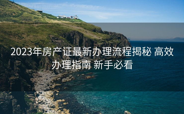 2023年房产证最新办理流程揭秘 高效办理指南 新手必看 2023年房产证最新办理流程揭秘 高效办理指南 新手必看