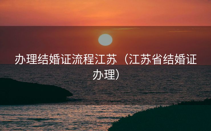 办理结婚证流程江苏(江苏省结婚证办理) 办理结婚证流程江苏(江苏省结婚证办理)