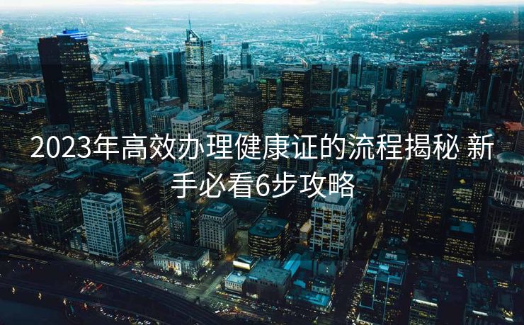 2023年高效办理健康证的流程揭秘 新手必看6步攻略 2023年高效办理健康证的流程揭秘 新手必看6步攻略