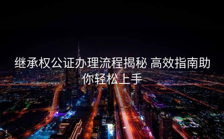 继承权公证办理流程揭秘 高效指南助你轻松上手
