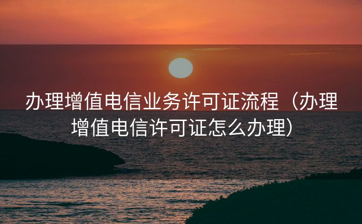 办理增值电信业务许可证流程(办理增值电信许可证怎么办理) 办理增值电信业务许可证流程(办理增值电信许可证怎么办理)