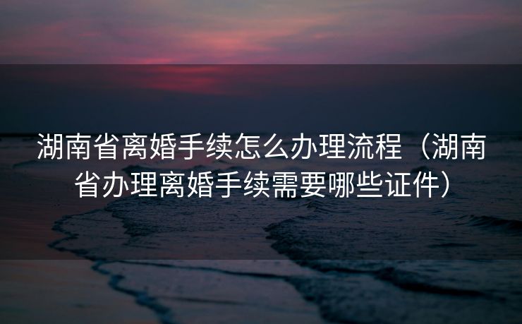 湖南省离婚手续怎么办理流程（湖南省办理离婚手续需要哪些证件）