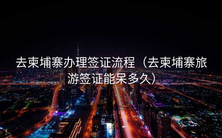 去柬埔寨办理签证流程(去柬埔寨旅游签证能呆多久) 去柬埔寨办理签证流程(去柬埔寨旅游签证能呆多久)