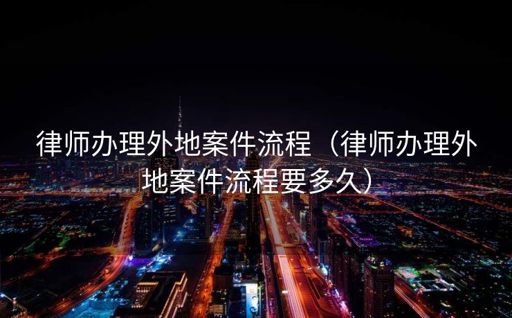 律师办理外地案件流程（律师办理外地案件流程要多久）