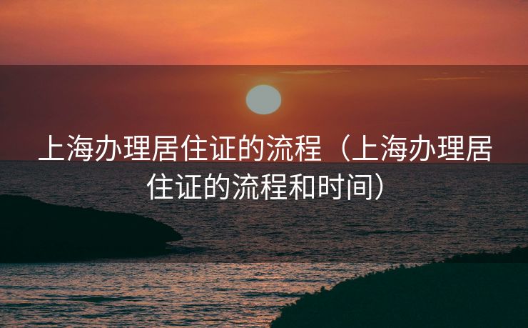上海办理居住证的流程（上海办理居住证的流程和时间）
