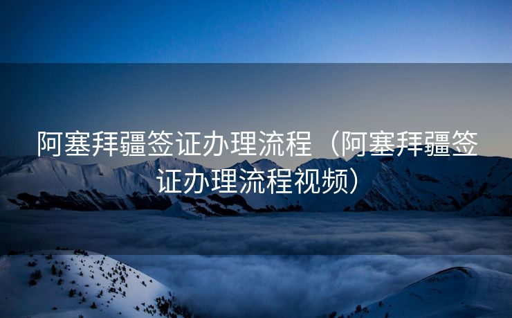 阿塞拜疆签证办理流程（阿塞拜疆签证办理流程视频）