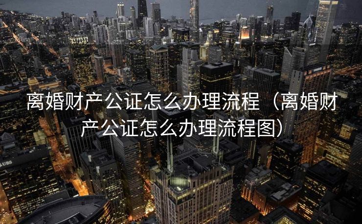 离婚财产公证怎么办理流程（离婚财产公证怎么办理流程图）