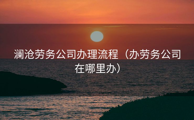 澜沧劳务公司办理流程（办劳务公司在哪里办）