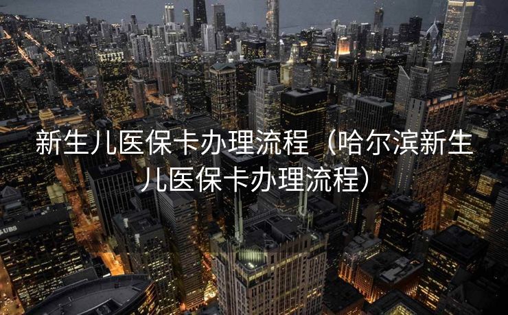 新生儿医保卡办理流程（哈尔滨新生儿医保卡办理流程）