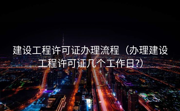 建设工程许可证办理流程(办理建设工程许可证几个工作日?) 建设工程许可证办理流程(办理建设工程许可证几个工作日?)