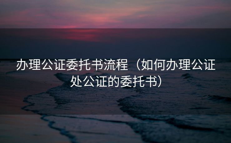 办理公证委托书流程（如何办理公证处公证的委托书）