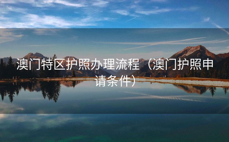 澳门特区护照办理流程(澳门护照申请条件) 澳门特区护照办理流程(澳门护照申请条件)