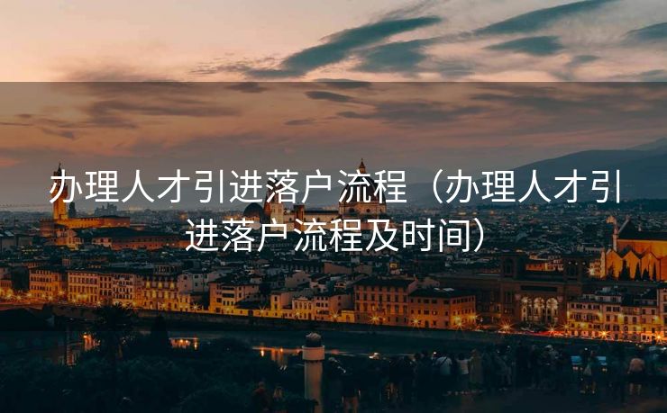 办理人才引进落户流程（办理人才引进落户流程及时间）