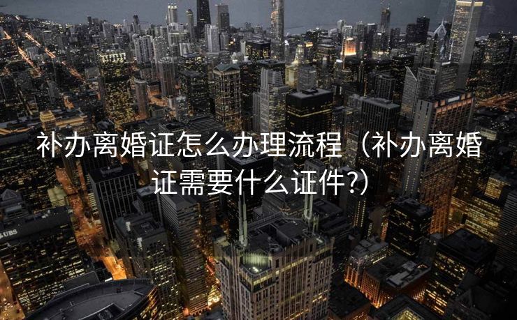 补办离婚证怎么办理流程(补办离婚证需要什么证件?) 补办离婚证怎么办理流程(补办离婚证需要什么证件?)