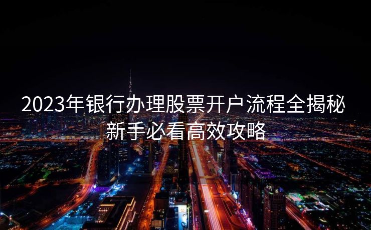 2023年银行办理股票开户流程全揭秘 新手必看高效攻略 2023年银行办理股票开户流程全揭秘 新手必看高效攻略