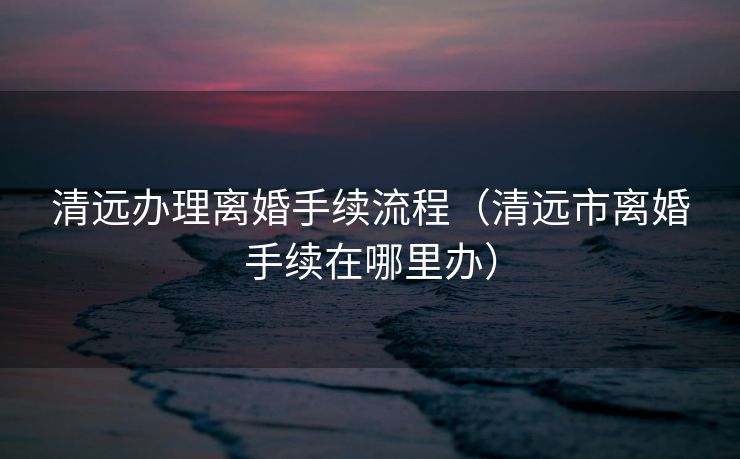 清远办理离婚手续流程（清远市离婚手续在哪里办）