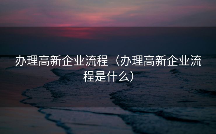 办理高新企业流程（办理高新企业流程是什么）
