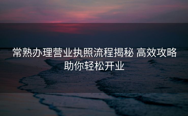 常熟办理营业执照流程揭秘 高效攻略助你轻松开业 常熟办理营业执照流程揭秘 高效攻略助你轻松开业