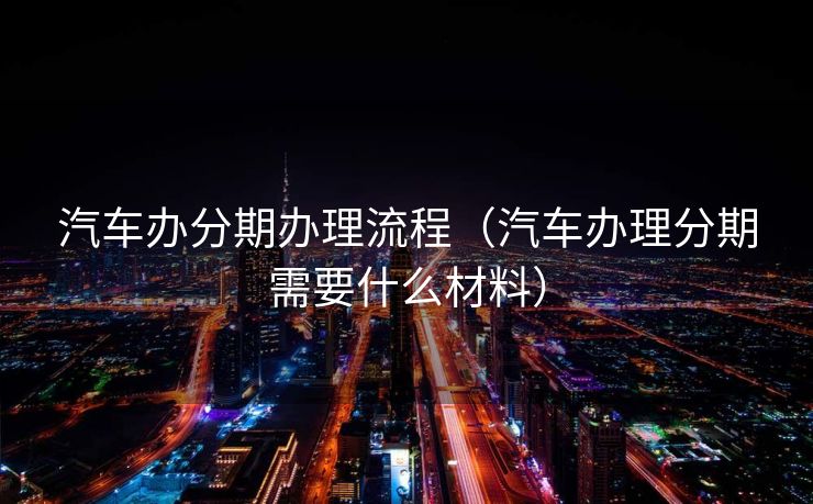 汽车办分期办理流程（汽车办理分期需要什么材料）