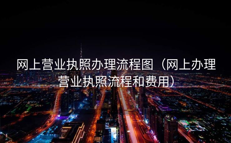 网上营业执照办理流程图（网上办理营业执照流程和费用）