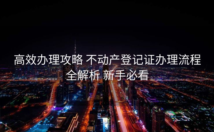 高效办理攻略 不动产登记证办理流程全解析 新手必看