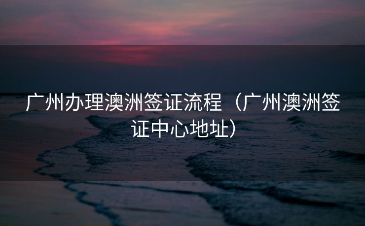 广州办理澳洲签证流程（广州澳洲签证中心地址）