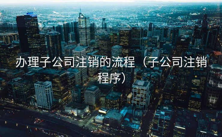 办理子公司注销的流程（子公司注销程序）