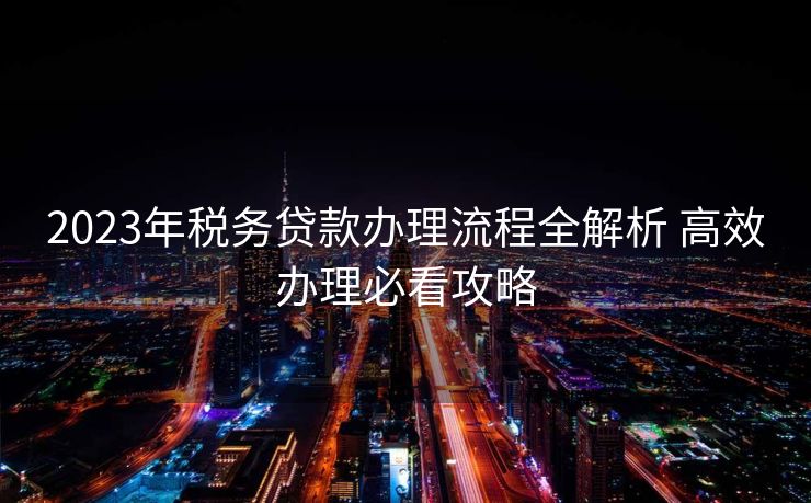 2023年税务贷款办理流程全解析 高效办理必看攻略 2023年税务贷款办理流程全解析 高效办理必看攻略