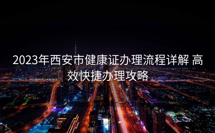 2023年西安市健康证办理流程详解 高效快捷办理攻略 2023年西安市健康证办理流程详解 高效快捷办理攻略