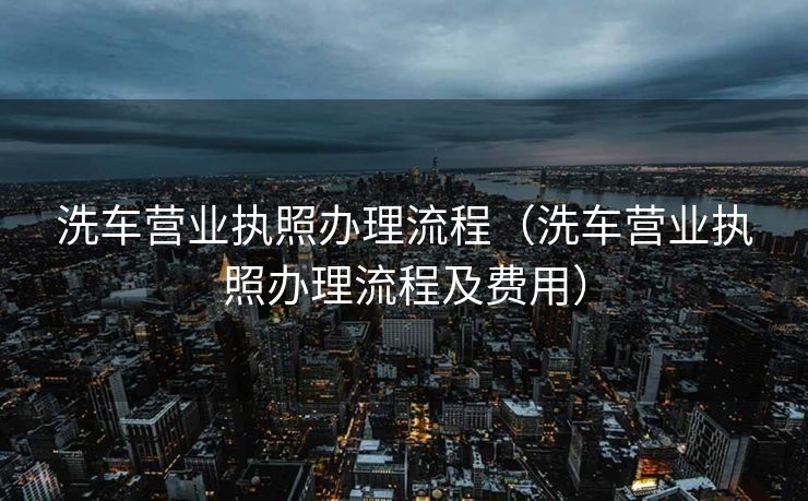 洗车营业执照办理流程（洗车营业执照办理流程及费用）