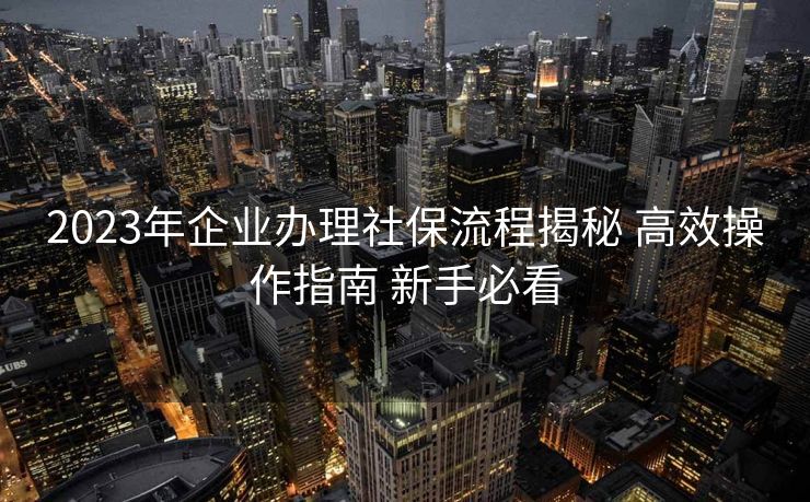 2023年企业办理社保流程揭秘 高效操作指南 新手必看