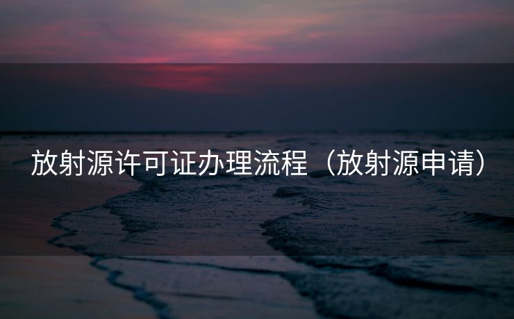 放射源许可证办理流程(放射源申请) 放射源许可证办理流程(放射源申请)