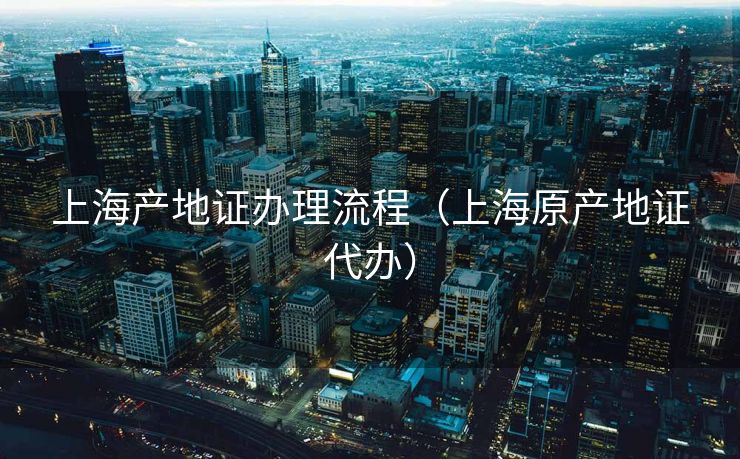 上海产地证办理流程（上海原产地证代办）