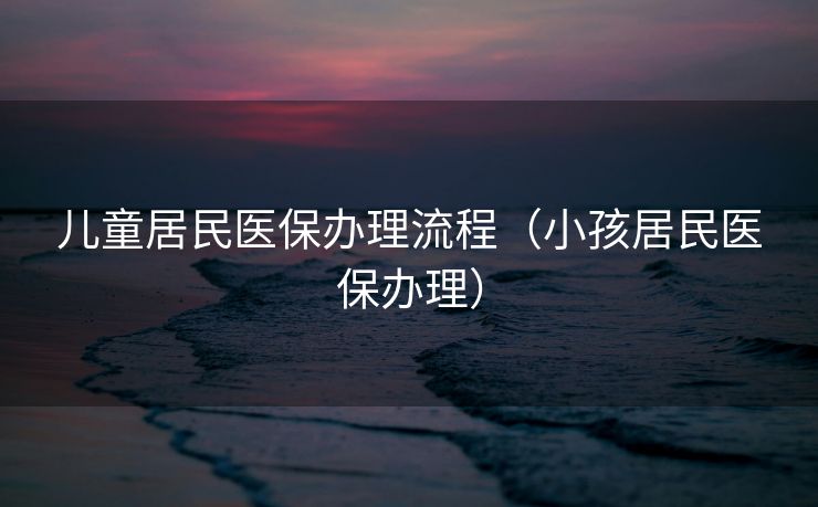 儿童居民医保办理流程（小孩居民医保办理）