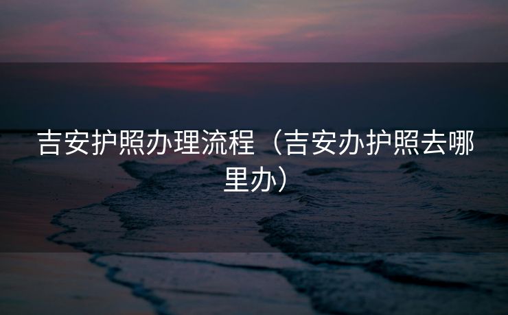 吉安护照办理流程（吉安办护照去哪里办）