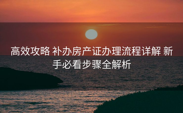 高效攻略 补办房产证办理流程详解 新手必看步骤全解析