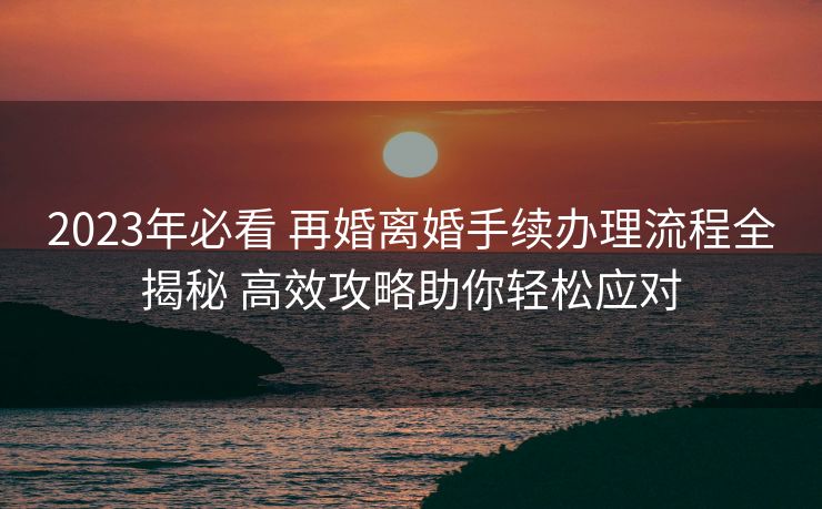 2023年必看 再婚离婚手续办理流程全揭秘 高效攻略助你轻松应对 2023年必看 再婚离婚手续办理流程全揭秘 高效攻略助你轻松应对