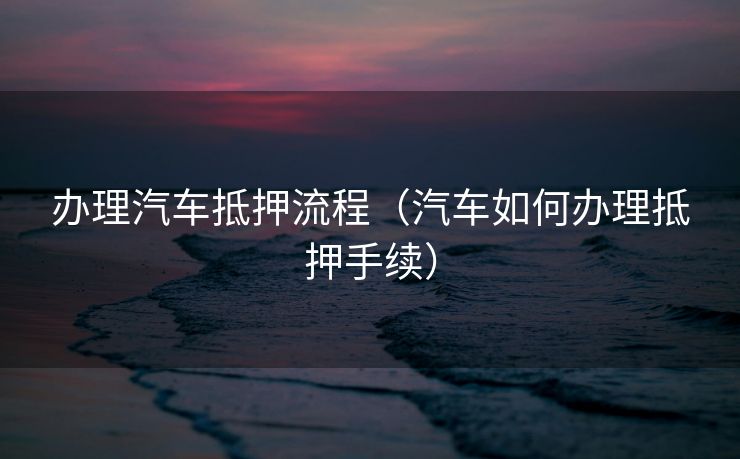 办理汽车抵押流程（汽车如何办理抵押手续）