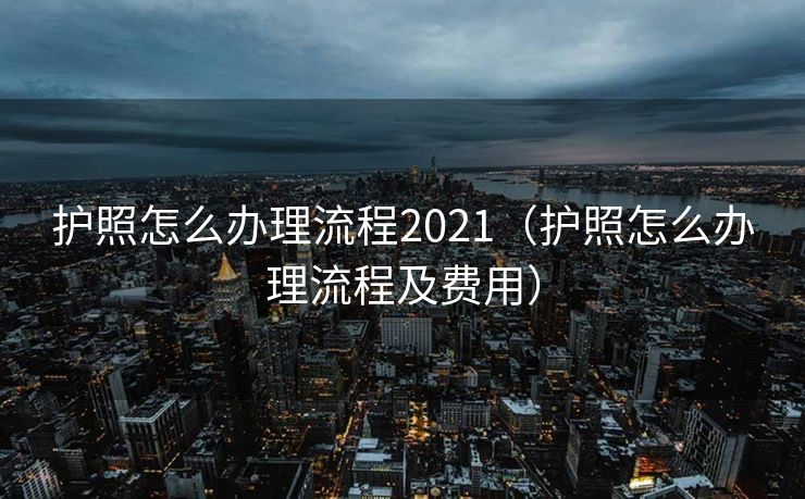 护照怎么办理流程2021（护照怎么办理流程及费用）