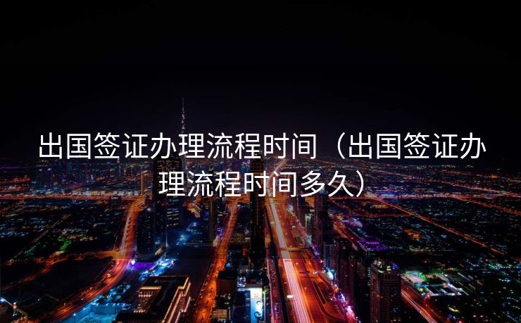 出国签证办理流程时间（出国签证办理流程时间多久）