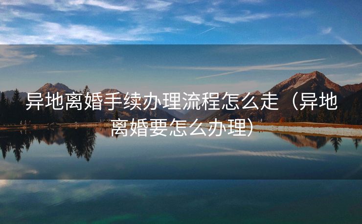 异地离婚手续办理流程怎么走(异地离婚要怎么办理) 异地离婚手续办理流程怎么走(异地离婚要怎么办理)