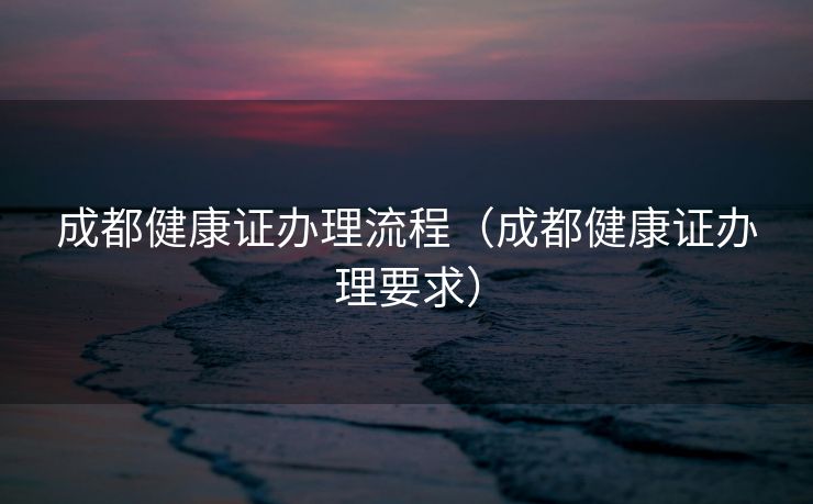 成都健康证办理流程（成都健康证办理要求）