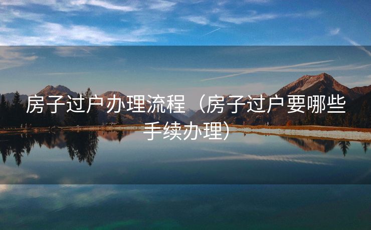 房子过户办理流程（房子过户要哪些手续办理）