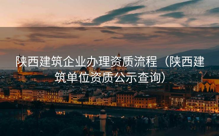 陕西建筑企业办理资质流程（陕西建筑单位资质公示查询）