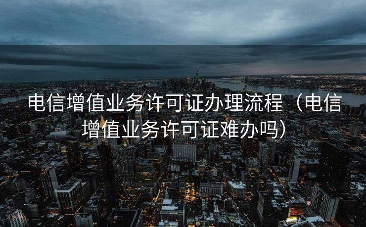 电信增值业务许可证办理流程（电信增值业务许可证难办吗）