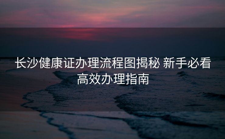 长沙健康证办理流程图揭秘 新手必看高效办理指南 长沙健康证办理流程图揭秘 新手必看高效办理指南