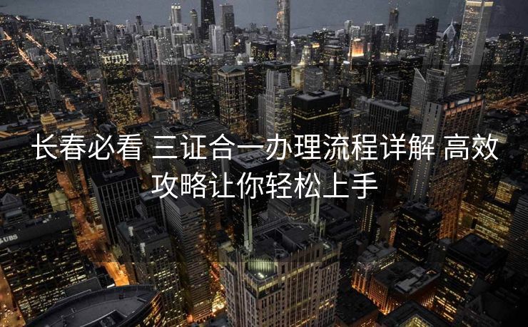长春必看 三证合一办理流程详解 高效攻略让你轻松上手 长春必看 三证合一办理流程详解 高效攻略让你轻松上手